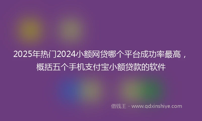 2025年热门2024小额网贷哪个平台成功率最高，概括五个手机支付宝小额贷款的软件