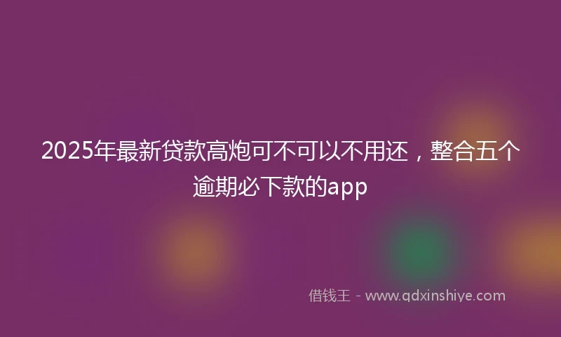 2025年最新贷款高炮可不可以不用还，整合五个逾期必下款的app