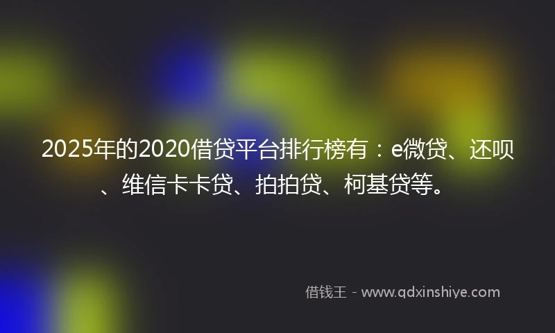 2025年的2020借贷平台排行榜有：e微贷、还呗、维信卡卡贷、拍拍贷、柯基贷等。