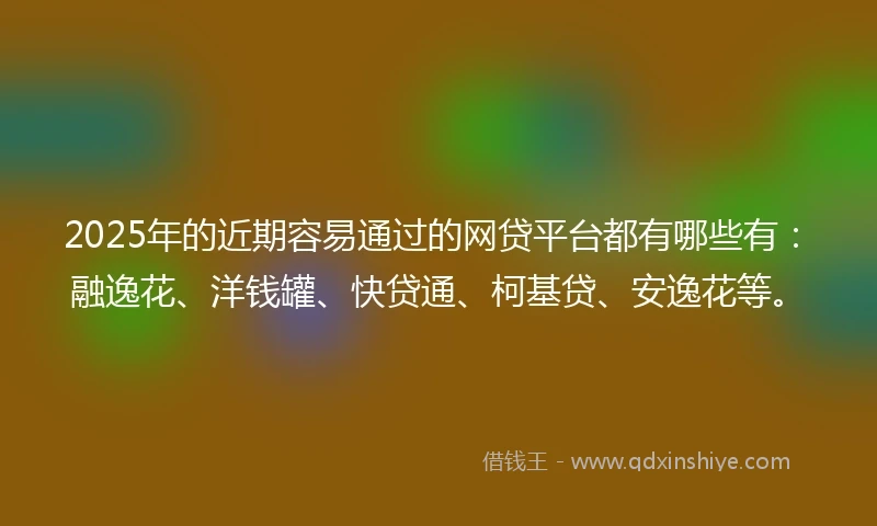 2025年的近期容易通过的网贷平台都有哪些有：融逸花、洋钱罐、快贷通、柯基贷、安逸花等。
