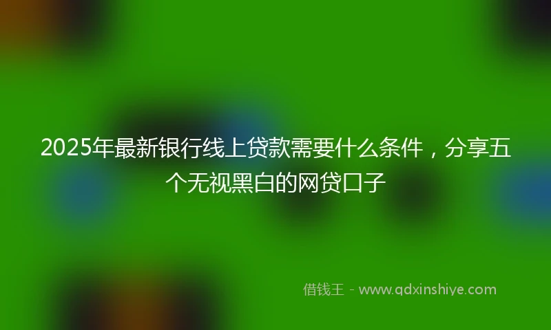 2025年最新银行线上贷款需要什么条件，分享五个无视黑白的网贷口子