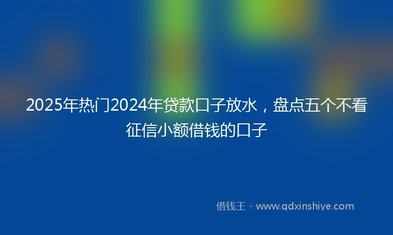 2025年热门2024年贷款口子放水，盘点五个不看征信小额借钱的口子