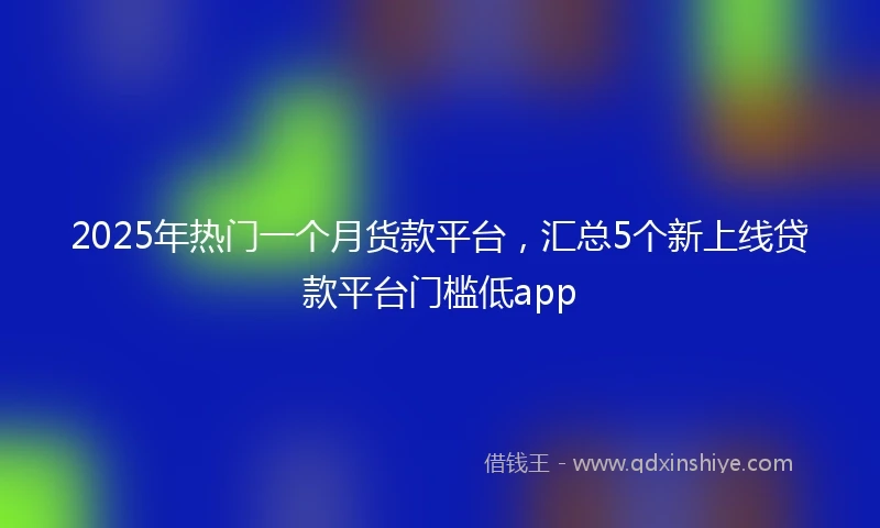 2025年热门一个月货款平台，汇总5个新上线贷款平台门槛低app