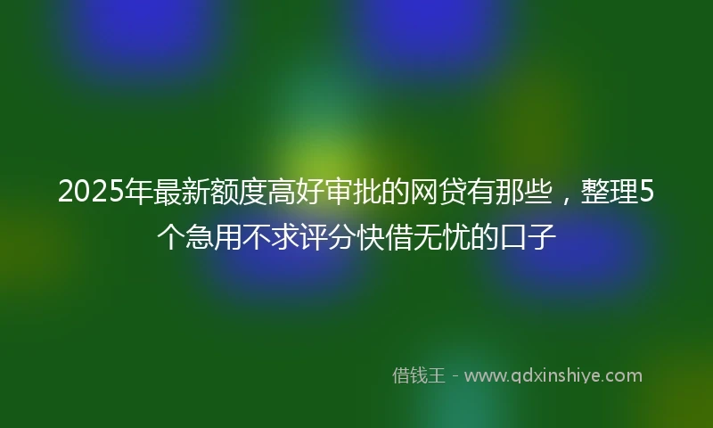 2025年最新额度高好审批的网贷有那些，整理5个急用不求评分快借无忧的口子