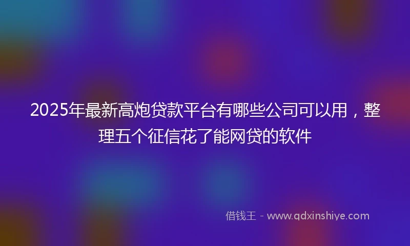 2025年最新高炮贷款平台有哪些公司可以用，整理五个征信花了能网贷的软件