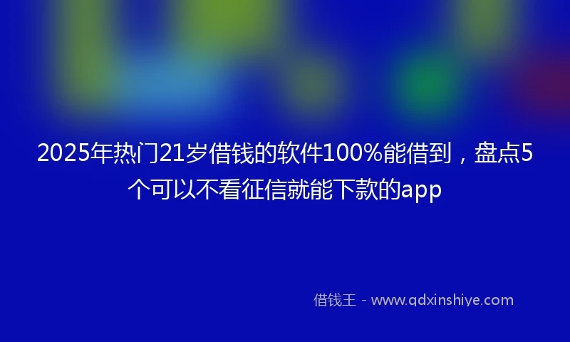 2025年热门21岁借钱的软件100%能借到，盘点5个可以不看征信就能下款的app