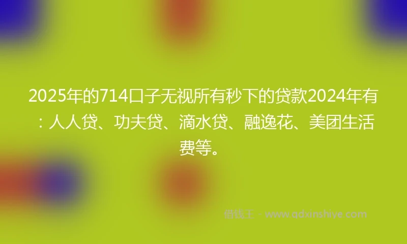 2025年的714口子无视所有秒下的贷款2024年有：人人贷、功夫贷、滴水贷、融逸花、美团生活费等。