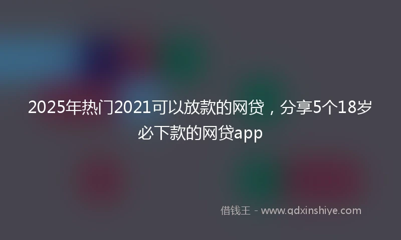 2025年热门2021可以放款的网贷，分享5个18岁必下款的网贷app