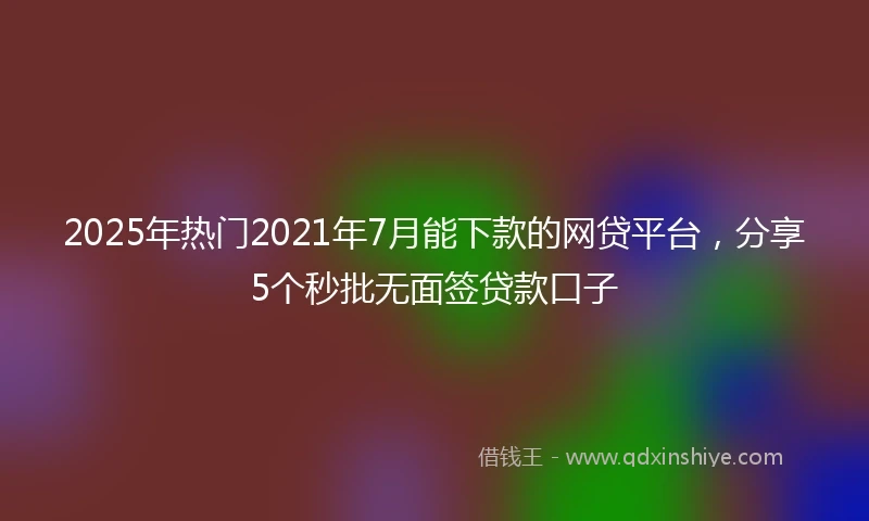2025年热门2021年7月能下款的网贷平台，分享5个秒批无面签贷款口子
