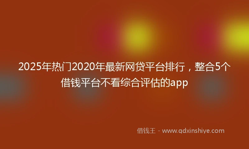 2025年热门2020年最新网贷平台排行，整合5个借钱平台不看综合评估的app
