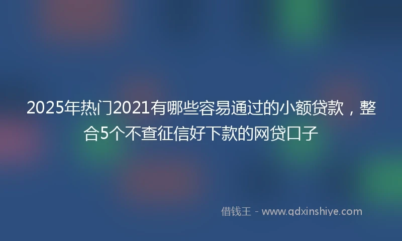 2025年热门2021有哪些容易通过的小额贷款，整合5个不查征信好下款的网贷口子