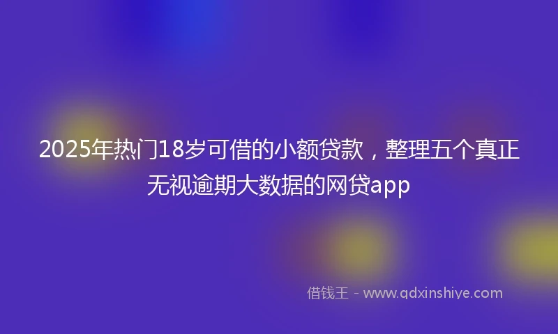 2025年热门18岁可借的小额贷款，整理五个真正无视逾期大数据的网贷app