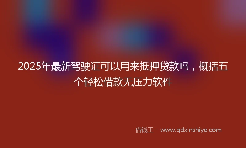 2025年最新驾驶证可以用来抵押贷款吗，概括五个轻松借款无压力软件