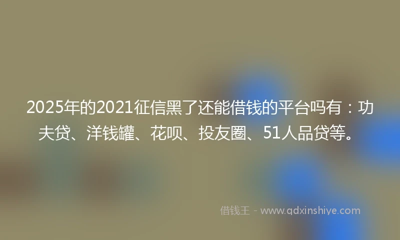 2025年的2021征信黑了还能借钱的平台吗有：功夫贷、洋钱罐、花呗、投友圈、51人品贷等。