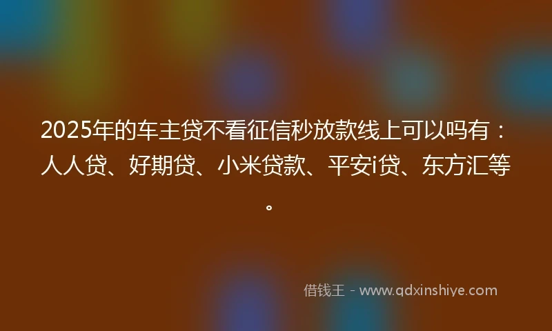 2025年的车主贷不看征信秒放款线上可以吗有：人人贷、好期贷、小米贷款、平安i贷、东方汇等。