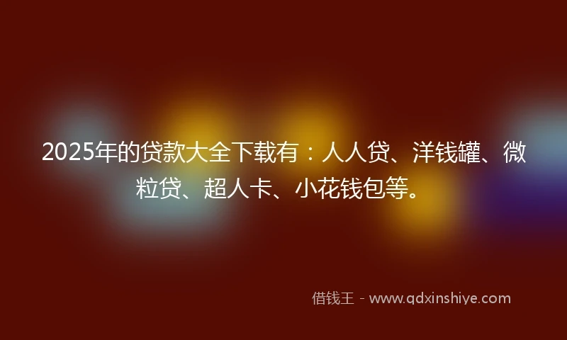 2025年的贷款大全下载有：人人贷、洋钱罐、微粒贷、超人卡、小花钱包等。