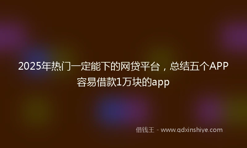 2025年热门一定能下的网贷平台，总结五个APP容易借款1万块的app