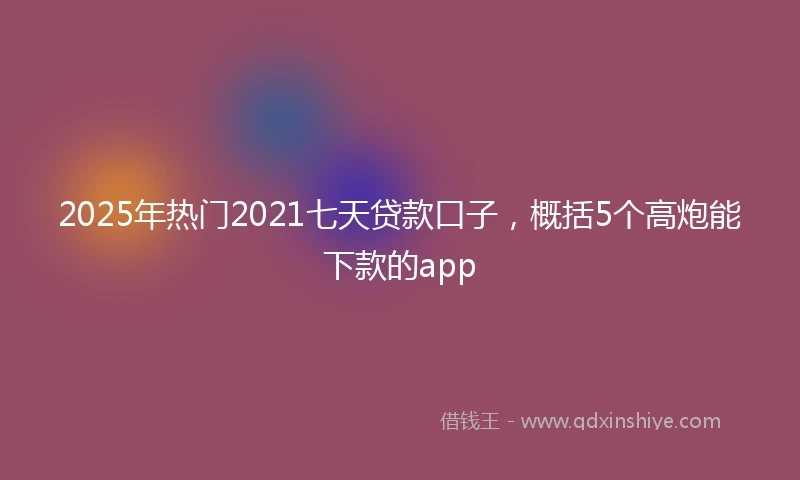 2025年热门2021七天贷款口子，概括5个高炮能下款的app