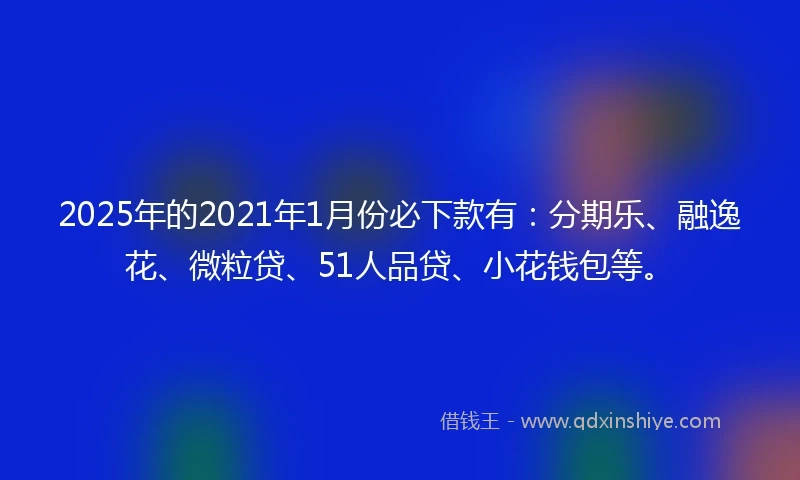 2025年的2021年1月份必下款有：分期乐、融逸花、微粒贷、51人品贷、小花钱包等。