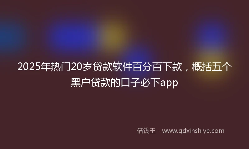 2025年热门20岁贷款软件百分百下款，概括五个黑户贷款的口子必下app