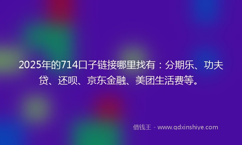 2025年的714口子链接哪里找有：分期乐、功夫贷、还呗、京东金融、美团生活费等。