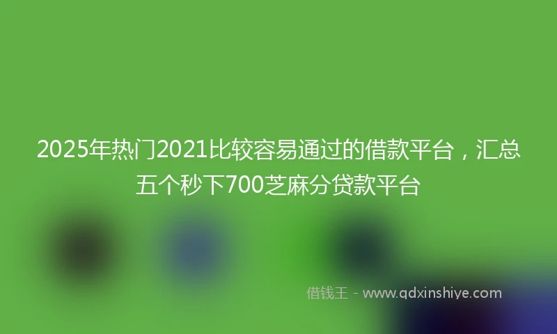 2025年热门2021比较容易通过的借款平台，汇总五个秒下700芝麻分贷款平台