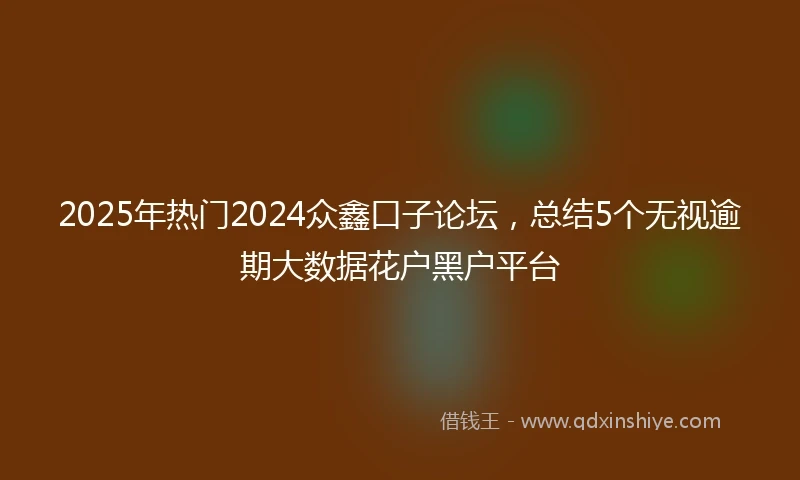 2025年热门2024众鑫口子论坛，总结5个无视逾期大数据花户黑户平台