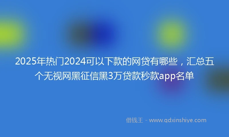 2025年热门2024可以下款的网贷有哪些，汇总五个无视网黑征信黑3万贷款秒款app名单