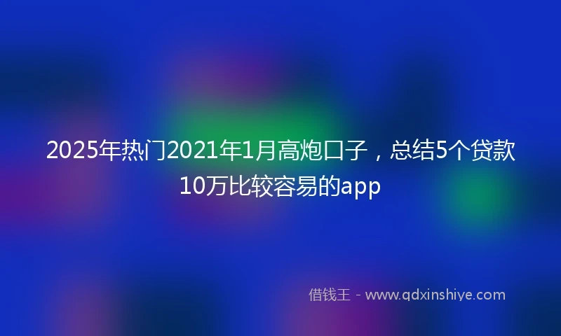 2025年热门2021年1月高炮口子，总结5个贷款10万比较容易的app
