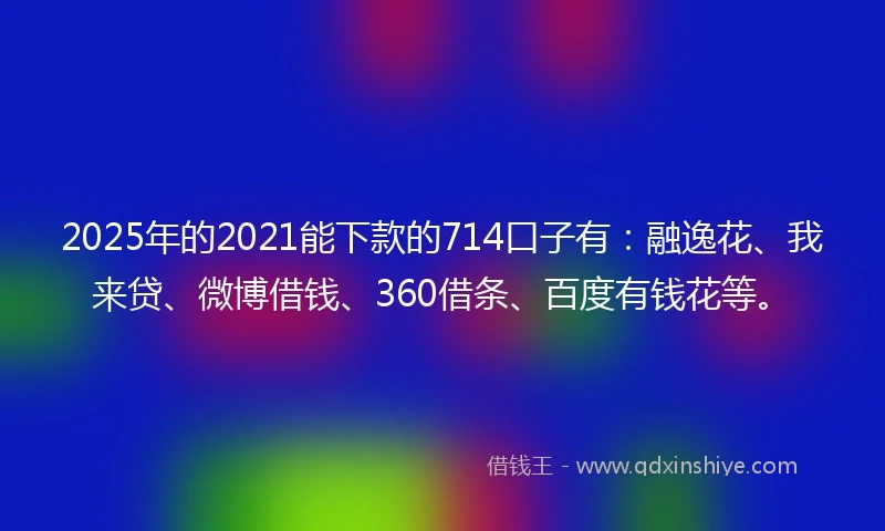 2025年的2021能下款的714口子有：融逸花、我来贷、微博借钱、360借条、百度有钱花等。