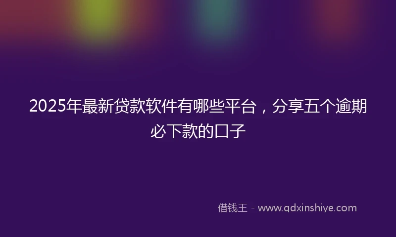 2025年最新贷款软件有哪些平台，分享五个逾期必下款的口子