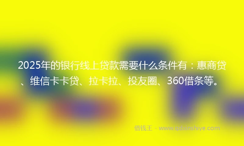 2025年的银行线上贷款需要什么条件有：惠商贷、维信卡卡贷、拉卡拉、投友圈、360借条等。