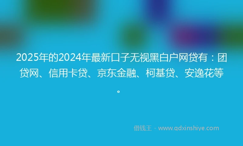 2025年的2024年最新口子无视黑白户网贷有：团贷网、信用卡贷、京东金融、柯基贷、安逸花等。