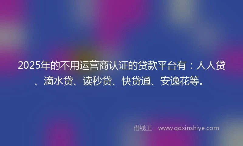 2025年的不用运营商认证的贷款平台有：人人贷、滴水贷、读秒贷、快贷通、安逸花等。