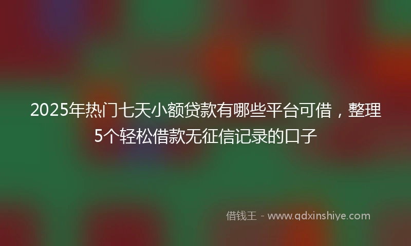 2025年热门七天小额贷款有哪些平台可借，整理5个轻松借款无征信记录的口子