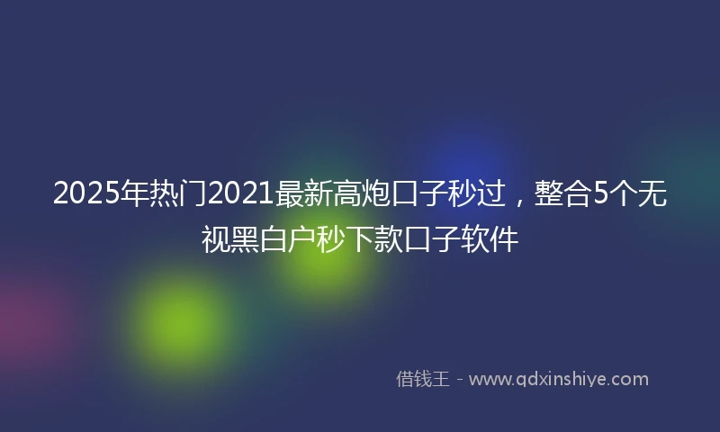 2025年热门2021最新高炮口子秒过，整合5个无视黑白户秒下款口子软件