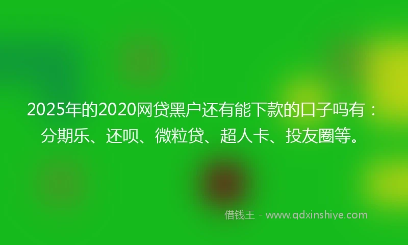 2025年的2020网贷黑户还有能下款的口子吗有：分期乐、还呗、微粒贷、超人卡、投友圈等。