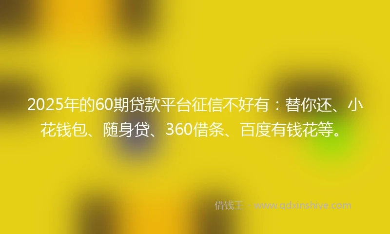2025年的60期贷款平台征信不好有：替你还、小花钱包、随身贷、360借条、百度有钱花等。