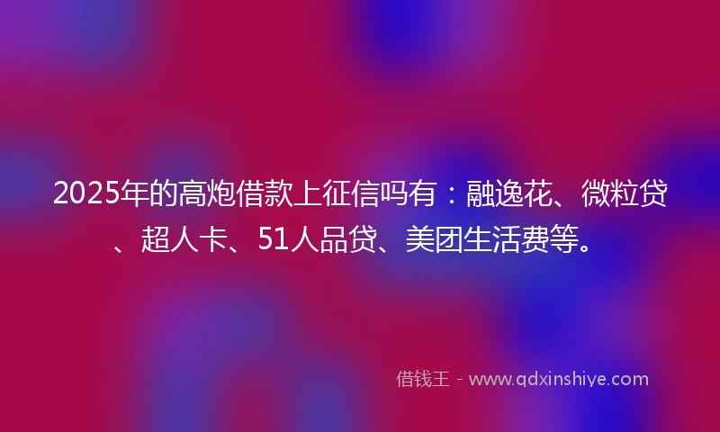 2025年的高炮借款上征信吗有：融逸花、微粒贷、超人卡、51人品贷、美团生活费等。