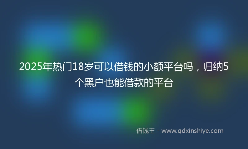2025年热门18岁可以借钱的小额平台吗，归纳5个黑户也能借款的平台