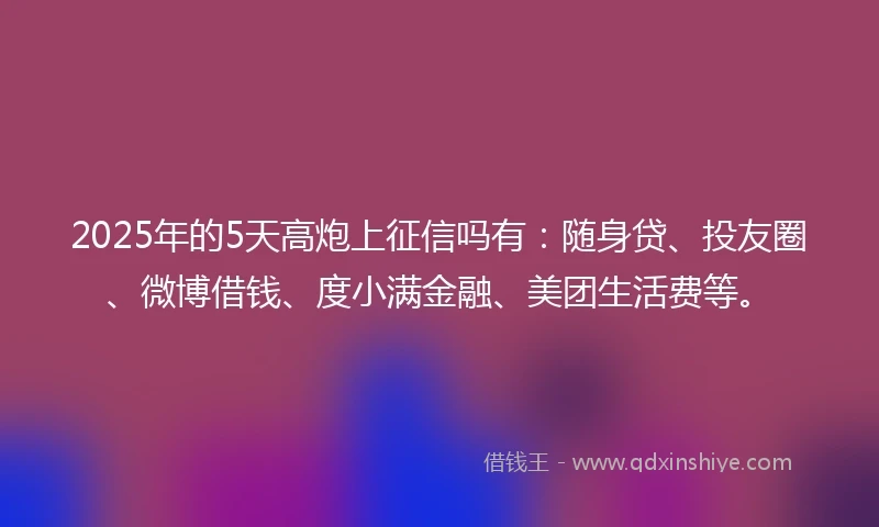 2025年的5天高炮上征信吗有：随身贷、投友圈、微博借钱、度小满金融、美团生活费等。