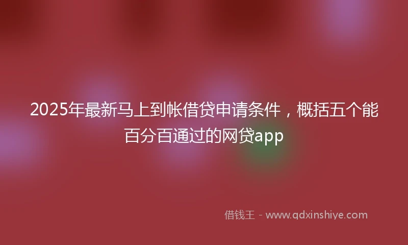 2025年最新马上到帐借贷申请条件，概括五个能百分百通过的网贷app