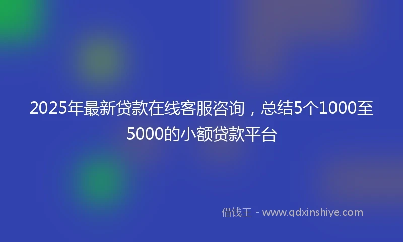 2025年最新贷款在线客服咨询，总结5个1000至5000的小额贷款平台
