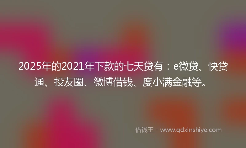 2025年的2021年下款的七天贷有：e微贷、快贷通、投友圈、微博借钱、度小满金融等。