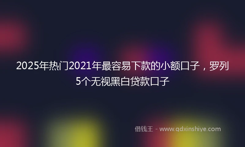 2025年热门2021年最容易下款的小额口子，罗列5个无视黑白贷款口子