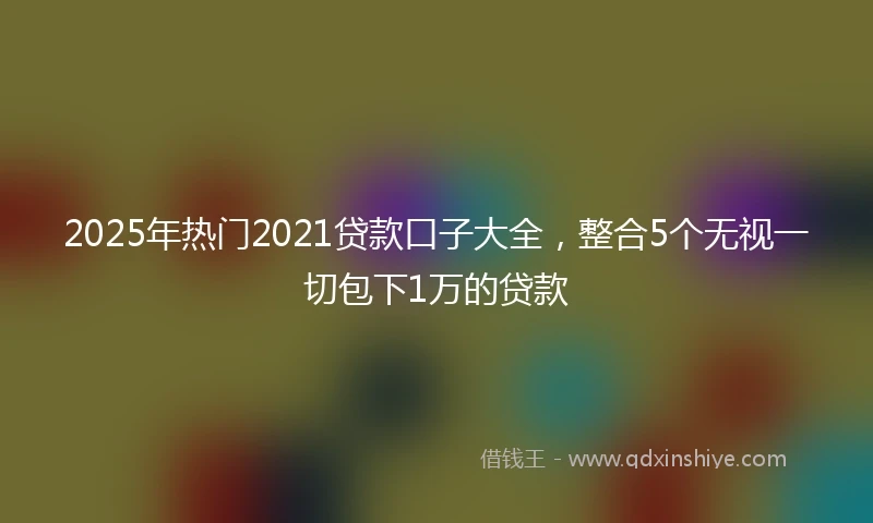 2025年热门2021贷款口子大全，整合5个无视一切包下1万的贷款