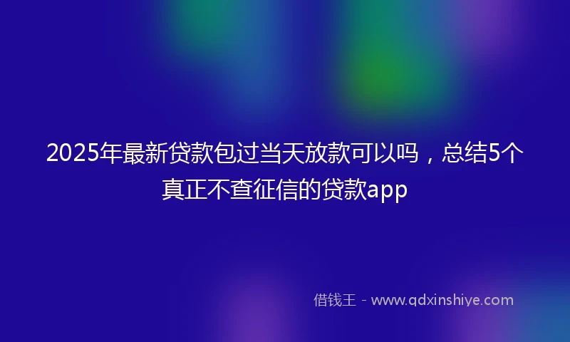 2025年最新贷款包过当天放款可以吗，总结5个真正不查征信的贷款app