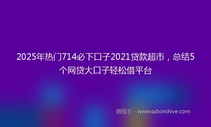2025年热门714必下口子2021贷款超市，总结5个网贷大口子轻松借平台
