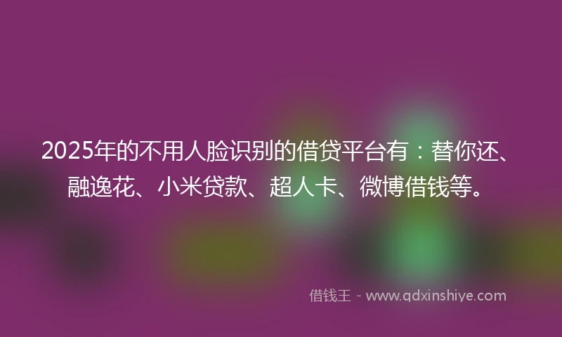 2025年的不用人脸识别的借贷平台有：替你还、融逸花、小米贷款、超人卡、微博借钱等。