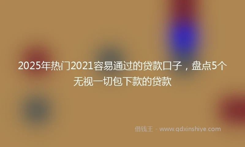 2025年热门2021容易通过的贷款口子，盘点5个无视一切包下款的贷款